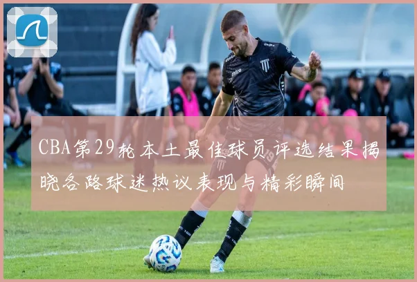 CBA第29轮本土最佳球员评选结果揭晓各路球迷热议表现与精彩瞬间