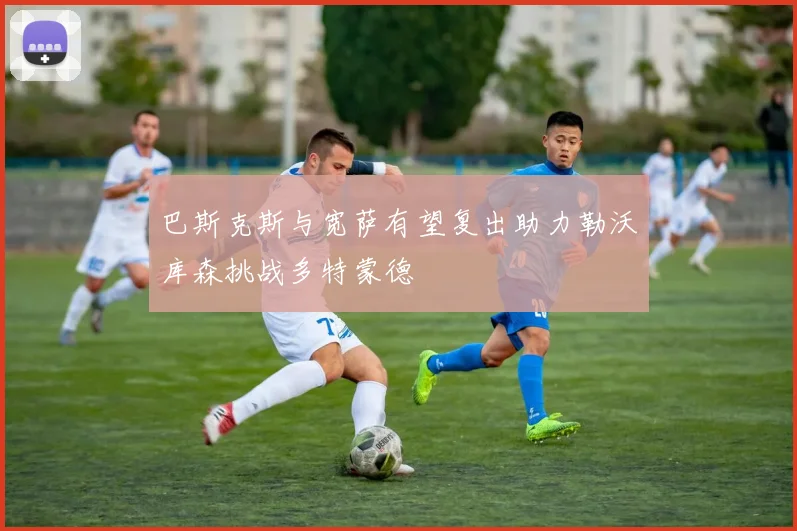 巴斯克斯与宽萨有望复出助力勒沃库森挑战多特蒙德