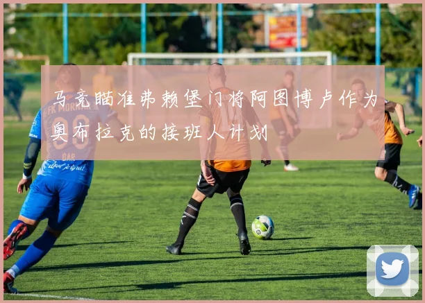 马竞瞄准弗赖堡门将阿图博卢作为奥布拉克的接班人计划