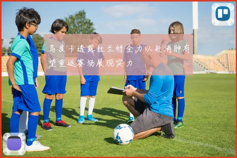 乌度卡透露杜兰特全力以赴消肿有望重返赛场展现实力