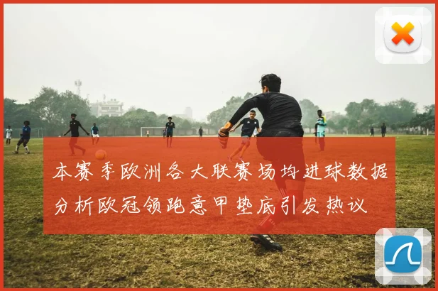 本赛季欧洲各大联赛场均进球数据分析欧冠领跑意甲垫底引发热议