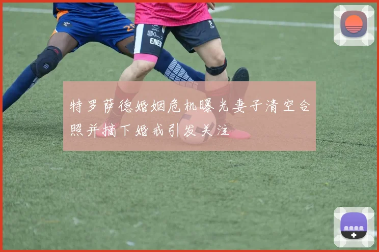 特罗萨德婚姻危机曝光妻子清空合照并摘下婚戒引发关注