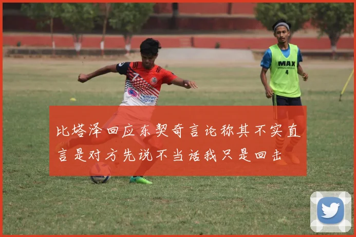 比塔泽回应东契奇言论称其不实直言是对方先说不当话我只是回击