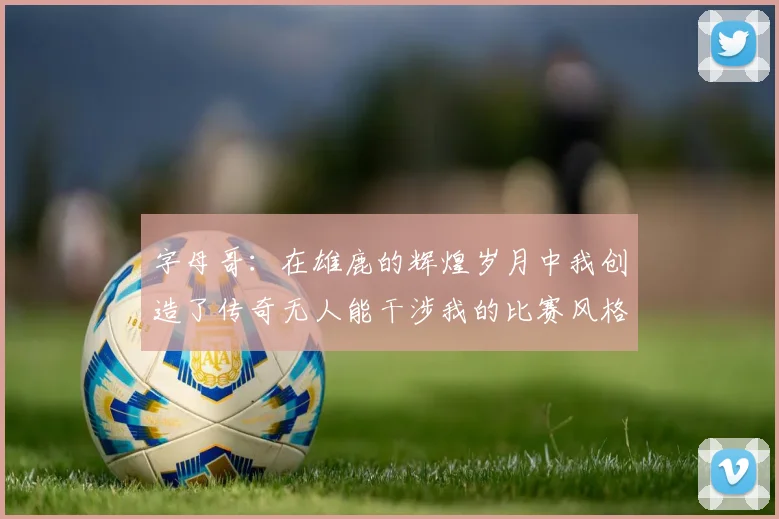字母哥：在雄鹿的辉煌岁月中我创造了传奇无人能干涉我的比赛风格