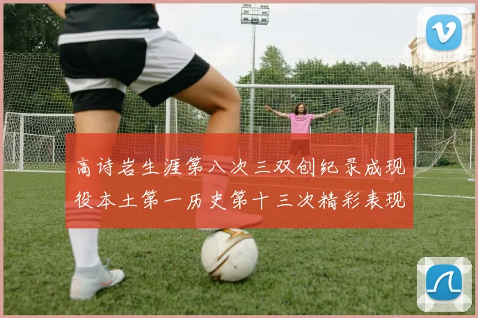 高诗岩生涯第八次三双创纪录成现役本土第一历史第十三次精彩表现引发热议